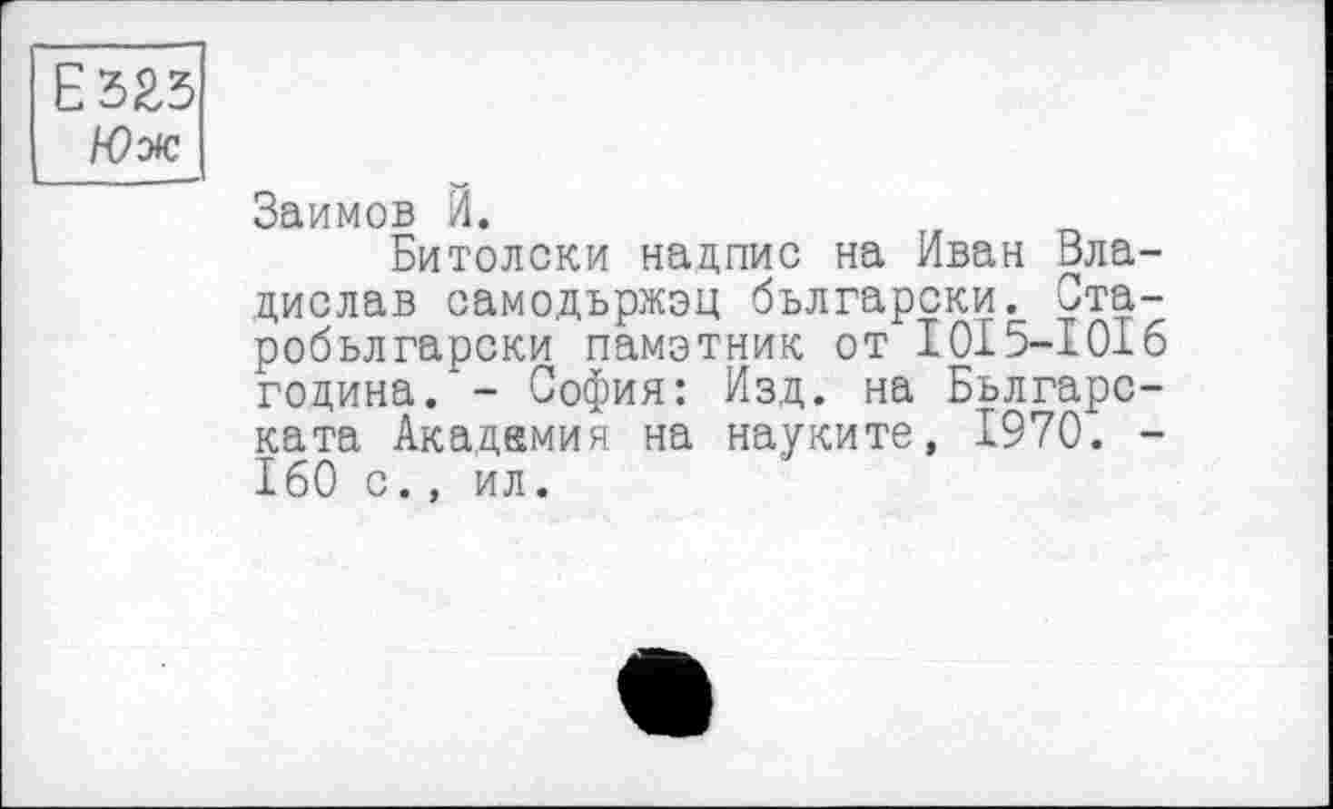 ﻿Е325
Юж
Займов Й.
Битолски надпис на Иван Владислав самодържэц български. Ста-робьлгарски памэтник от 1015—1016 година. - София: Изд. на Бьлгарс-ката Академия на науките, 1970. -160 с., ил.